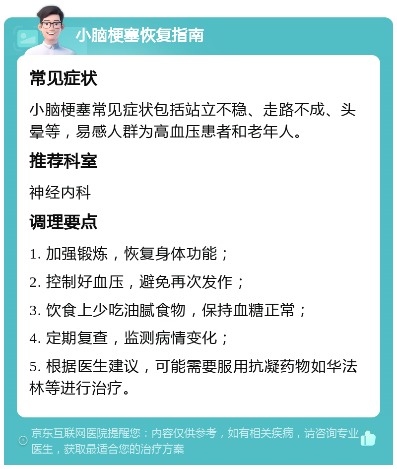 小脑梗塞恢复指南 常见症状 小脑梗塞常见症状包括站立不稳、走路不成、头晕等，易感人群为高血压患者和老年人。 推荐科室 神经内科 调理要点 1. 加强锻炼，恢复身体功能； 2. 控制好血压，避免再次发作； 3. 饮食上少吃油腻食物，保持血糖正常； 4. 定期复查，监测病情变化； 5. 根据医生建议，可能需要服用抗凝药物如华法林等进行治疗。