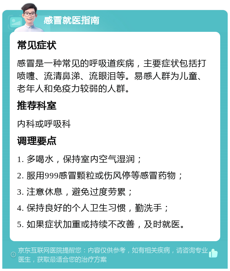 感冒就医指南 常见症状 感冒是一种常见的呼吸道疾病，主要症状包括打喷嚏、流清鼻涕、流眼泪等。易感人群为儿童、老年人和免疫力较弱的人群。 推荐科室 内科或呼吸科 调理要点 1. 多喝水，保持室内空气湿润； 2. 服用999感冒颗粒或伤风停等感冒药物； 3. 注意休息，避免过度劳累； 4. 保持良好的个人卫生习惯，勤洗手； 5. 如果症状加重或持续不改善，及时就医。