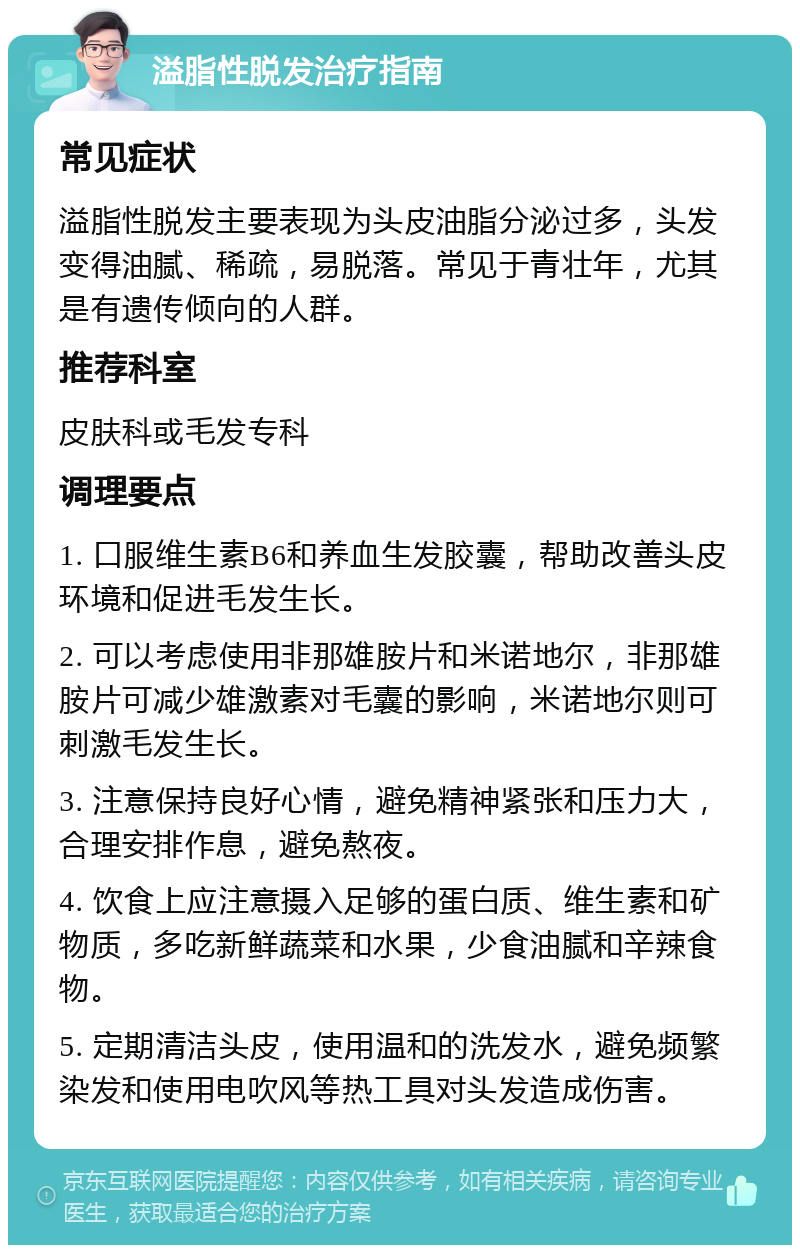 溢脂性脱发治疗指南 常见症状 溢脂性脱发主要表现为头皮油脂分泌过多，头发变得油腻、稀疏，易脱落。常见于青壮年，尤其是有遗传倾向的人群。 推荐科室 皮肤科或毛发专科 调理要点 1. 口服维生素B6和养血生发胶囊，帮助改善头皮环境和促进毛发生长。 2. 可以考虑使用非那雄胺片和米诺地尔，非那雄胺片可减少雄激素对毛囊的影响，米诺地尔则可刺激毛发生长。 3. 注意保持良好心情，避免精神紧张和压力大，合理安排作息，避免熬夜。 4. 饮食上应注意摄入足够的蛋白质、维生素和矿物质，多吃新鲜蔬菜和水果，少食油腻和辛辣食物。 5. 定期清洁头皮，使用温和的洗发水，避免频繁染发和使用电吹风等热工具对头发造成伤害。