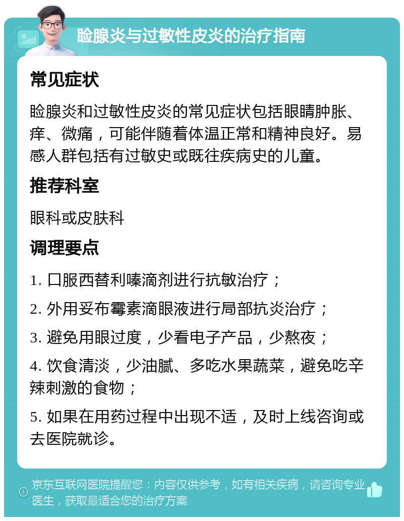 睑腺炎与过敏性皮炎的治疗指南 常见症状 睑腺炎和过敏性皮炎的常见症状包括眼睛肿胀、痒、微痛，可能伴随着体温正常和精神良好。易感人群包括有过敏史或既往疾病史的儿童。 推荐科室 眼科或皮肤科 调理要点 1. 口服西替利嗪滴剂进行抗敏治疗； 2. 外用妥布霉素滴眼液进行局部抗炎治疗； 3. 避免用眼过度，少看电子产品，少熬夜； 4. 饮食清淡，少油腻、多吃水果蔬菜，避免吃辛辣刺激的食物； 5. 如果在用药过程中出现不适，及时上线咨询或去医院就诊。