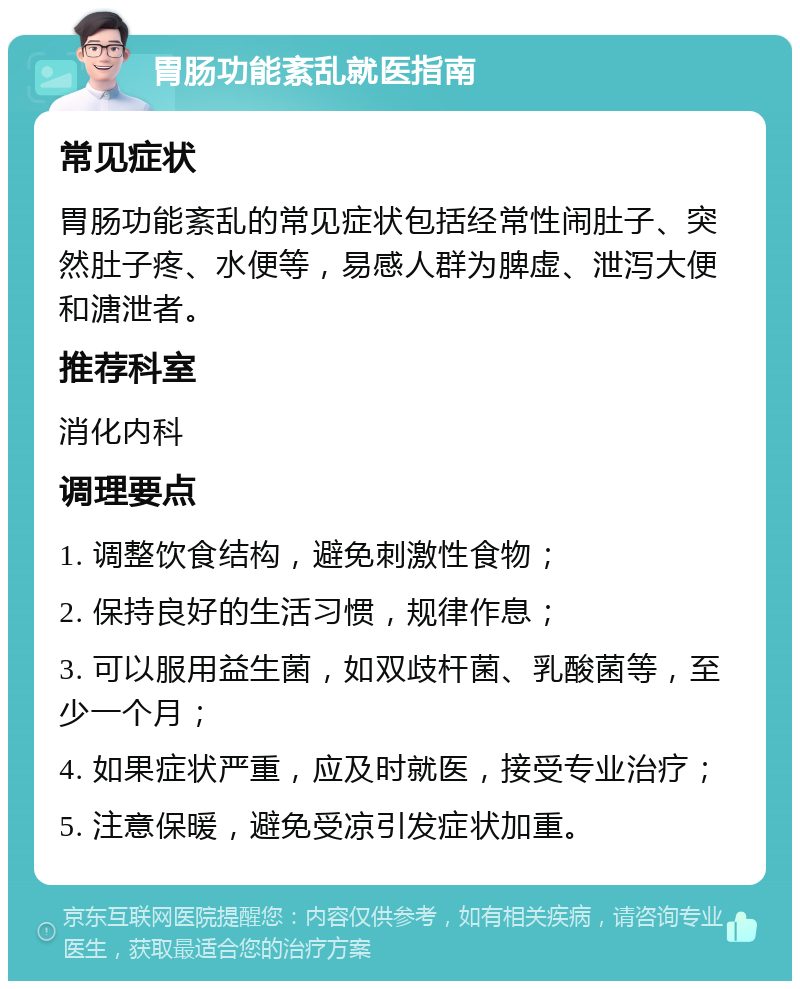 胃肠功能紊乱就医指南 常见症状 胃肠功能紊乱的常见症状包括经常性闹肚子、突然肚子疼、水便等，易感人群为脾虚、泄泻大便和溏泄者。 推荐科室 消化内科 调理要点 1. 调整饮食结构，避免刺激性食物； 2. 保持良好的生活习惯，规律作息； 3. 可以服用益生菌，如双歧杆菌、乳酸菌等，至少一个月； 4. 如果症状严重，应及时就医，接受专业治疗； 5. 注意保暖，避免受凉引发症状加重。