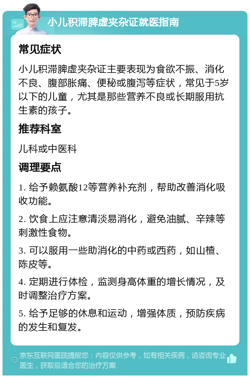 小儿积滞脾虚夹杂证就医指南 常见症状 小儿积滞脾虚夹杂证主要表现为食欲不振、消化不良、腹部胀痛、便秘或腹泻等症状，常见于5岁以下的儿童，尤其是那些营养不良或长期服用抗生素的孩子。 推荐科室 儿科或中医科 调理要点 1. 给予赖氨酸12等营养补充剂，帮助改善消化吸收功能。 2. 饮食上应注意清淡易消化，避免油腻、辛辣等刺激性食物。 3. 可以服用一些助消化的中药或西药，如山楂、陈皮等。 4. 定期进行体检，监测身高体重的增长情况，及时调整治疗方案。 5. 给予足够的休息和运动，增强体质，预防疾病的发生和复发。