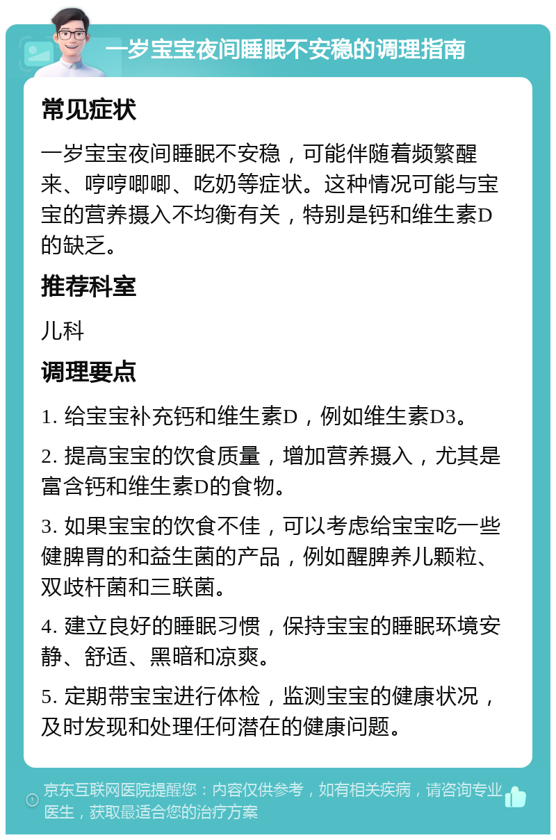 一岁宝宝夜间睡眠不安稳的调理指南 常见症状 一岁宝宝夜间睡眠不安稳，可能伴随着频繁醒来、哼哼唧唧、吃奶等症状。这种情况可能与宝宝的营养摄入不均衡有关，特别是钙和维生素D的缺乏。 推荐科室 儿科 调理要点 1. 给宝宝补充钙和维生素D，例如维生素D3。 2. 提高宝宝的饮食质量，增加营养摄入，尤其是富含钙和维生素D的食物。 3. 如果宝宝的饮食不佳，可以考虑给宝宝吃一些健脾胃的和益生菌的产品，例如醒脾养儿颗粒、双歧杆菌和三联菌。 4. 建立良好的睡眠习惯，保持宝宝的睡眠环境安静、舒适、黑暗和凉爽。 5. 定期带宝宝进行体检，监测宝宝的健康状况，及时发现和处理任何潜在的健康问题。