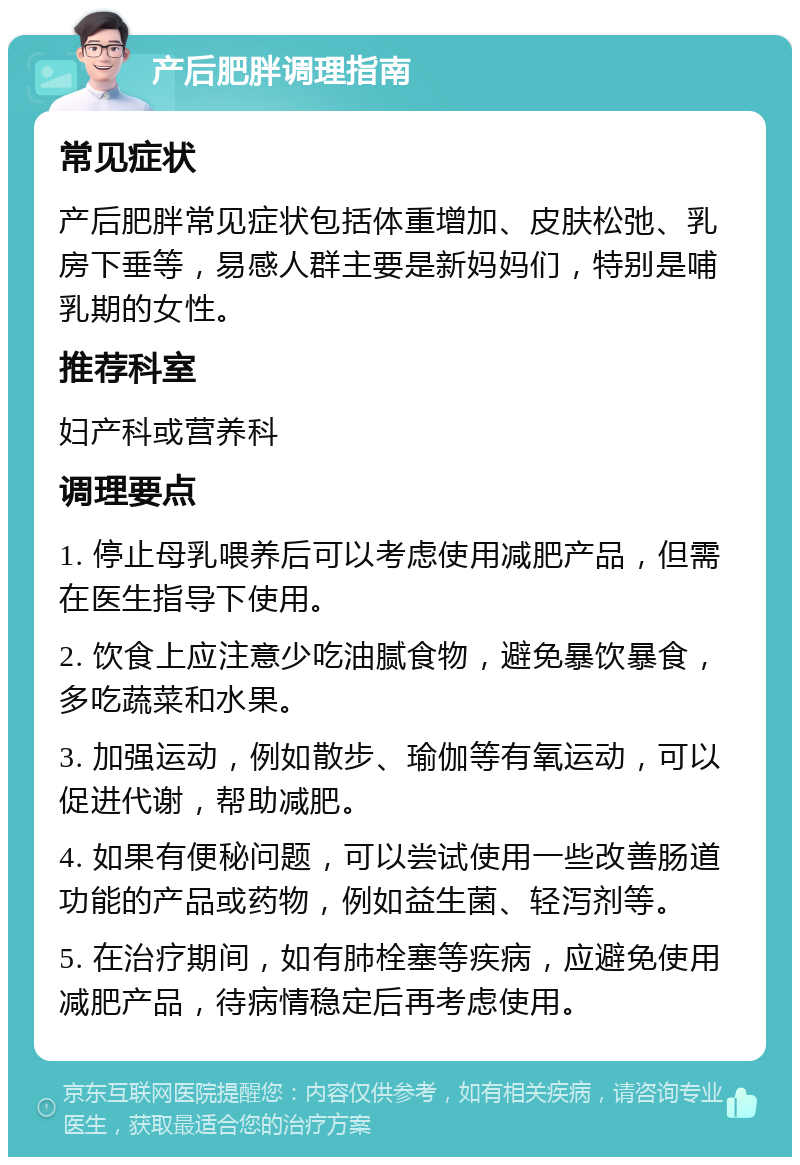 产后肥胖调理指南 常见症状 产后肥胖常见症状包括体重增加、皮肤松弛、乳房下垂等，易感人群主要是新妈妈们，特别是哺乳期的女性。 推荐科室 妇产科或营养科 调理要点 1. 停止母乳喂养后可以考虑使用减肥产品，但需在医生指导下使用。 2. 饮食上应注意少吃油腻食物，避免暴饮暴食，多吃蔬菜和水果。 3. 加强运动，例如散步、瑜伽等有氧运动，可以促进代谢，帮助减肥。 4. 如果有便秘问题，可以尝试使用一些改善肠道功能的产品或药物，例如益生菌、轻泻剂等。 5. 在治疗期间，如有肺栓塞等疾病，应避免使用减肥产品，待病情稳定后再考虑使用。