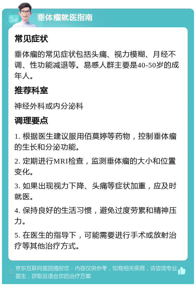 垂体瘤就医指南 常见症状 垂体瘤的常见症状包括头痛、视力模糊、月经不调、性功能减退等。易感人群主要是40-50岁的成年人。 推荐科室 神经外科或内分泌科 调理要点 1. 根据医生建议服用佰莫婷等药物，控制垂体瘤的生长和分泌功能。 2. 定期进行MRI检查，监测垂体瘤的大小和位置变化。 3. 如果出现视力下降、头痛等症状加重，应及时就医。 4. 保持良好的生活习惯，避免过度劳累和精神压力。 5. 在医生的指导下，可能需要进行手术或放射治疗等其他治疗方式。