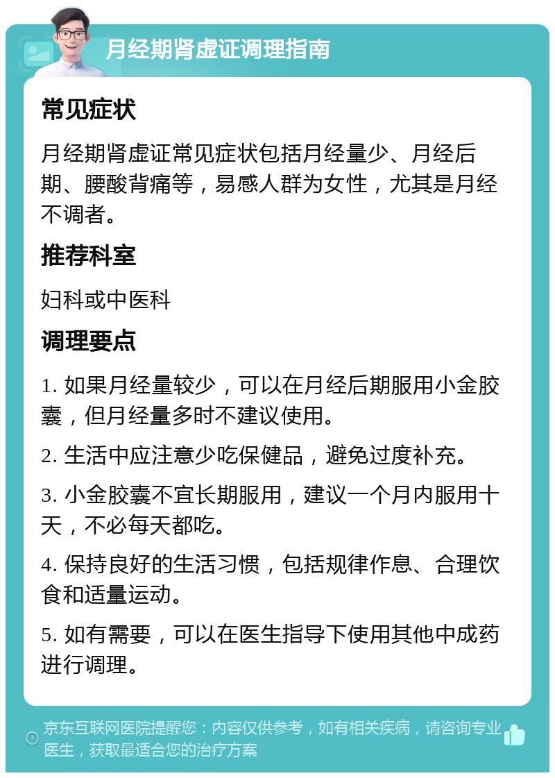 月经期肾虚证调理指南 常见症状 月经期肾虚证常见症状包括月经量少、月经后期、腰酸背痛等，易感人群为女性，尤其是月经不调者。 推荐科室 妇科或中医科 调理要点 1. 如果月经量较少，可以在月经后期服用小金胶囊，但月经量多时不建议使用。 2. 生活中应注意少吃保健品，避免过度补充。 3. 小金胶囊不宜长期服用，建议一个月内服用十天，不必每天都吃。 4. 保持良好的生活习惯，包括规律作息、合理饮食和适量运动。 5. 如有需要，可以在医生指导下使用其他中成药进行调理。