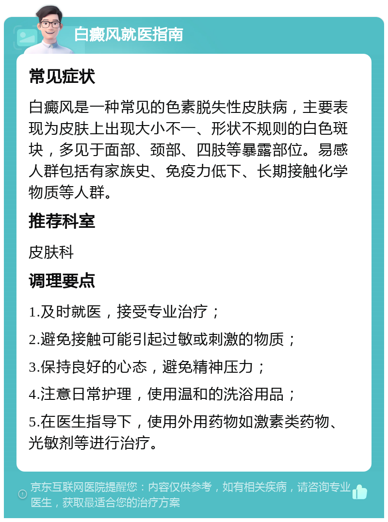 白癜风就医指南 常见症状 白癜风是一种常见的色素脱失性皮肤病，主要表现为皮肤上出现大小不一、形状不规则的白色斑块，多见于面部、颈部、四肢等暴露部位。易感人群包括有家族史、免疫力低下、长期接触化学物质等人群。 推荐科室 皮肤科 调理要点 1.及时就医，接受专业治疗； 2.避免接触可能引起过敏或刺激的物质； 3.保持良好的心态，避免精神压力； 4.注意日常护理，使用温和的洗浴用品； 5.在医生指导下，使用外用药物如激素类药物、光敏剂等进行治疗。