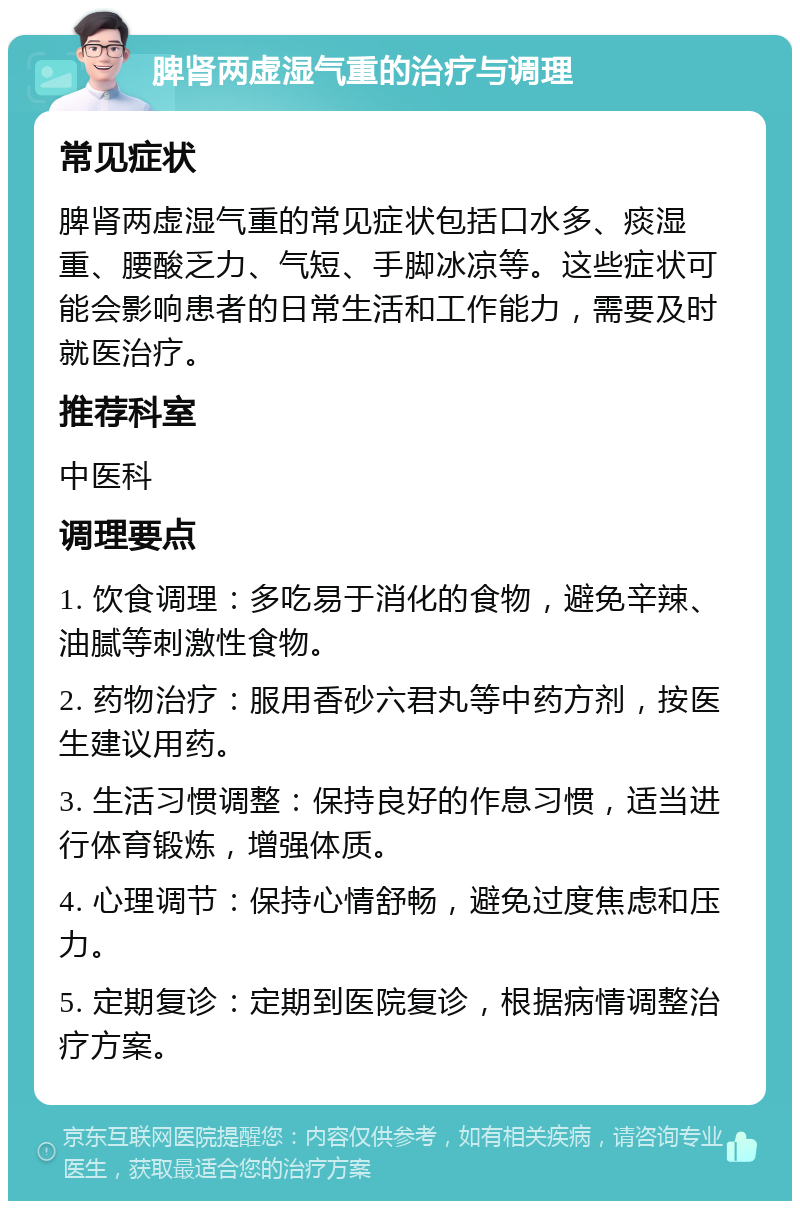 脾肾两虚湿气重的治疗与调理 常见症状 脾肾两虚湿气重的常见症状包括口水多、痰湿重、腰酸乏力、气短、手脚冰凉等。这些症状可能会影响患者的日常生活和工作能力，需要及时就医治疗。 推荐科室 中医科 调理要点 1. 饮食调理：多吃易于消化的食物，避免辛辣、油腻等刺激性食物。 2. 药物治疗：服用香砂六君丸等中药方剂，按医生建议用药。 3. 生活习惯调整：保持良好的作息习惯，适当进行体育锻炼，增强体质。 4. 心理调节：保持心情舒畅，避免过度焦虑和压力。 5. 定期复诊：定期到医院复诊，根据病情调整治疗方案。