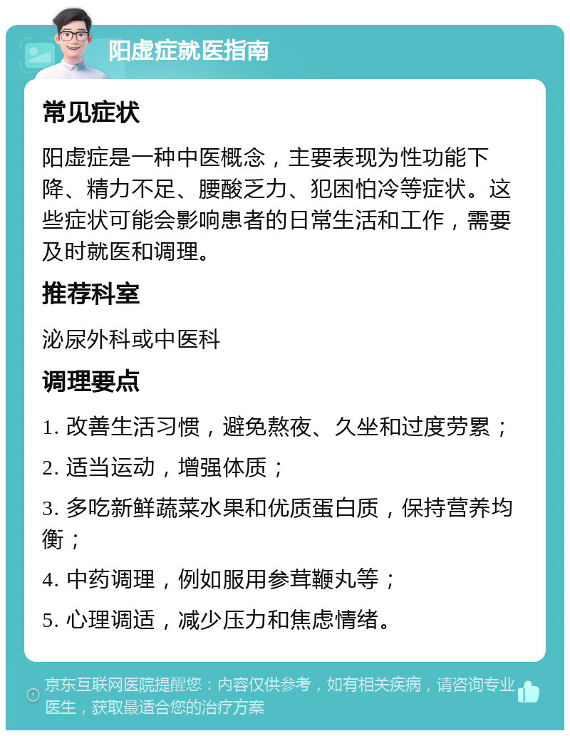 阳虚症就医指南 常见症状 阳虚症是一种中医概念，主要表现为性功能下降、精力不足、腰酸乏力、犯困怕冷等症状。这些症状可能会影响患者的日常生活和工作，需要及时就医和调理。 推荐科室 泌尿外科或中医科 调理要点 1. 改善生活习惯，避免熬夜、久坐和过度劳累； 2. 适当运动，增强体质； 3. 多吃新鲜蔬菜水果和优质蛋白质，保持营养均衡； 4. 中药调理，例如服用参茸鞭丸等； 5. 心理调适，减少压力和焦虑情绪。