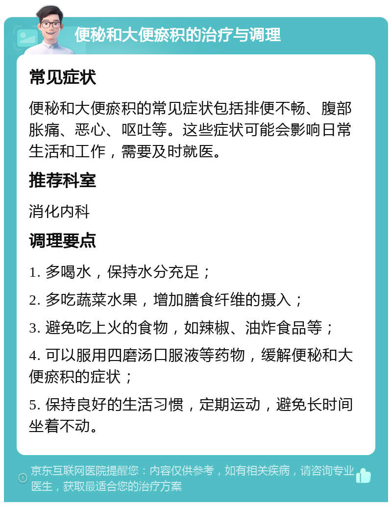 便秘和大便瘀积的治疗与调理 常见症状 便秘和大便瘀积的常见症状包括排便不畅、腹部胀痛、恶心、呕吐等。这些症状可能会影响日常生活和工作，需要及时就医。 推荐科室 消化内科 调理要点 1. 多喝水，保持水分充足； 2. 多吃蔬菜水果，增加膳食纤维的摄入； 3. 避免吃上火的食物，如辣椒、油炸食品等； 4. 可以服用四磨汤口服液等药物，缓解便秘和大便瘀积的症状； 5. 保持良好的生活习惯，定期运动，避免长时间坐着不动。