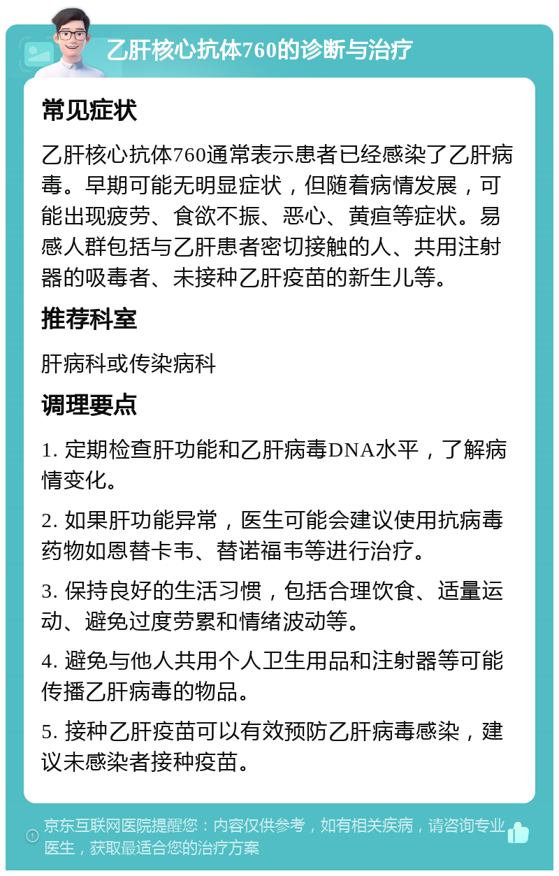 乙肝核心抗体760的诊断与治疗 常见症状 乙肝核心抗体760通常表示患者已经感染了乙肝病毒。早期可能无明显症状，但随着病情发展，可能出现疲劳、食欲不振、恶心、黄疸等症状。易感人群包括与乙肝患者密切接触的人、共用注射器的吸毒者、未接种乙肝疫苗的新生儿等。 推荐科室 肝病科或传染病科 调理要点 1. 定期检查肝功能和乙肝病毒DNA水平，了解病情变化。 2. 如果肝功能异常，医生可能会建议使用抗病毒药物如恩替卡韦、替诺福韦等进行治疗。 3. 保持良好的生活习惯，包括合理饮食、适量运动、避免过度劳累和情绪波动等。 4. 避免与他人共用个人卫生用品和注射器等可能传播乙肝病毒的物品。 5. 接种乙肝疫苗可以有效预防乙肝病毒感染，建议未感染者接种疫苗。