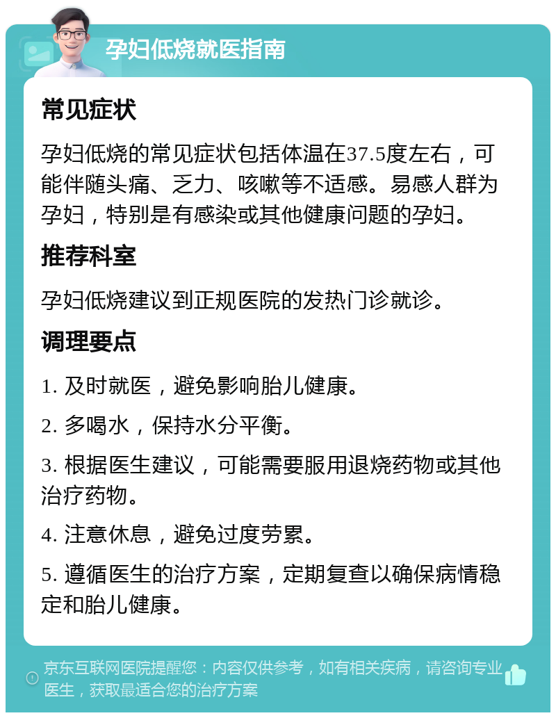 孕妇低烧就医指南 常见症状 孕妇低烧的常见症状包括体温在37.5度左右，可能伴随头痛、乏力、咳嗽等不适感。易感人群为孕妇，特别是有感染或其他健康问题的孕妇。 推荐科室 孕妇低烧建议到正规医院的发热门诊就诊。 调理要点 1. 及时就医，避免影响胎儿健康。 2. 多喝水，保持水分平衡。 3. 根据医生建议，可能需要服用退烧药物或其他治疗药物。 4. 注意休息，避免过度劳累。 5. 遵循医生的治疗方案，定期复查以确保病情稳定和胎儿健康。