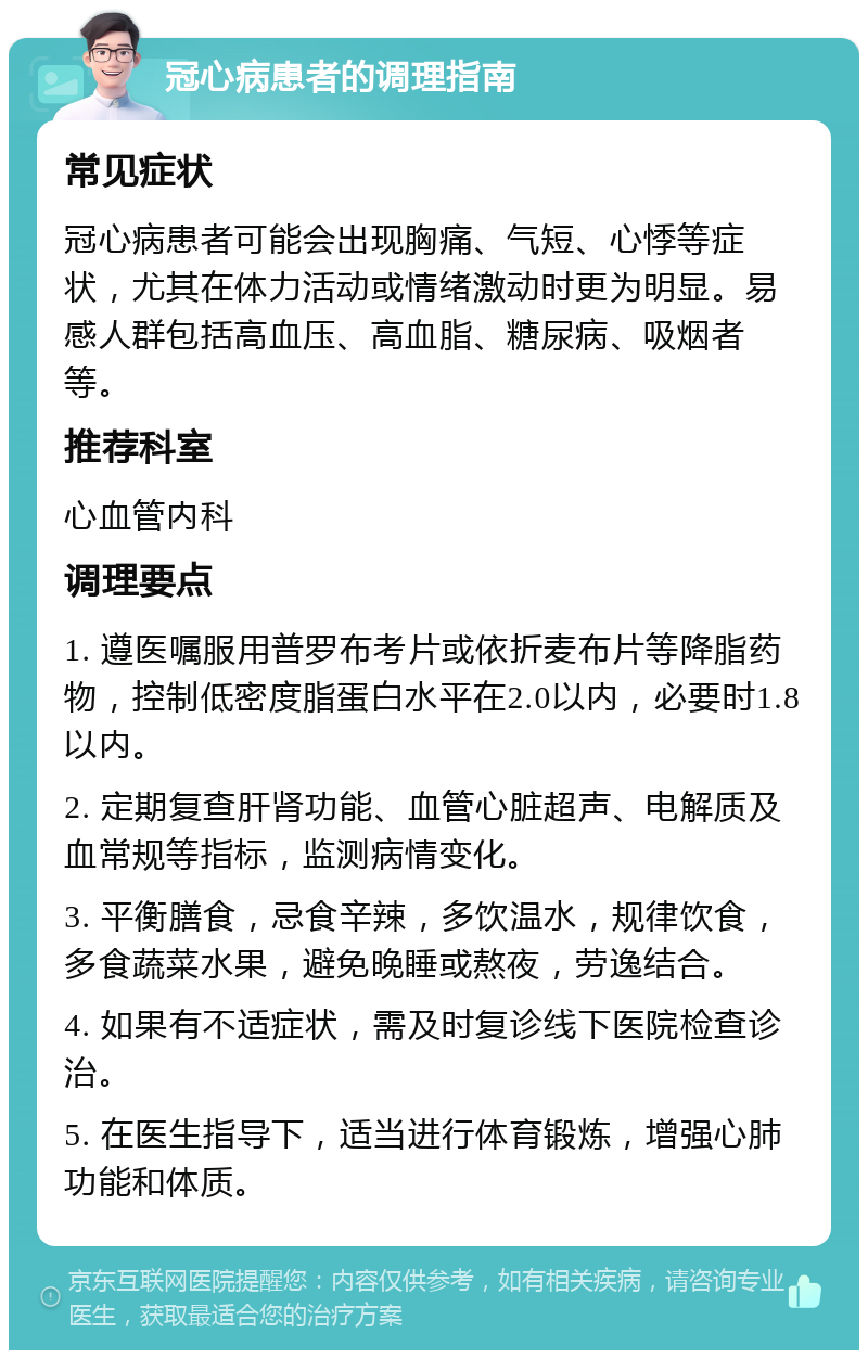 冠心病患者的调理指南 常见症状 冠心病患者可能会出现胸痛、气短、心悸等症状，尤其在体力活动或情绪激动时更为明显。易感人群包括高血压、高血脂、糖尿病、吸烟者等。 推荐科室 心血管内科 调理要点 1. 遵医嘱服用普罗布考片或依折麦布片等降脂药物，控制低密度脂蛋白水平在2.0以内，必要时1.8以内。 2. 定期复查肝肾功能、血管心脏超声、电解质及血常规等指标，监测病情变化。 3. 平衡膳食，忌食辛辣，多饮温水，规律饮食，多食蔬菜水果，避免晚睡或熬夜，劳逸结合。 4. 如果有不适症状，需及时复诊线下医院检查诊治。 5. 在医生指导下，适当进行体育锻炼，增强心肺功能和体质。