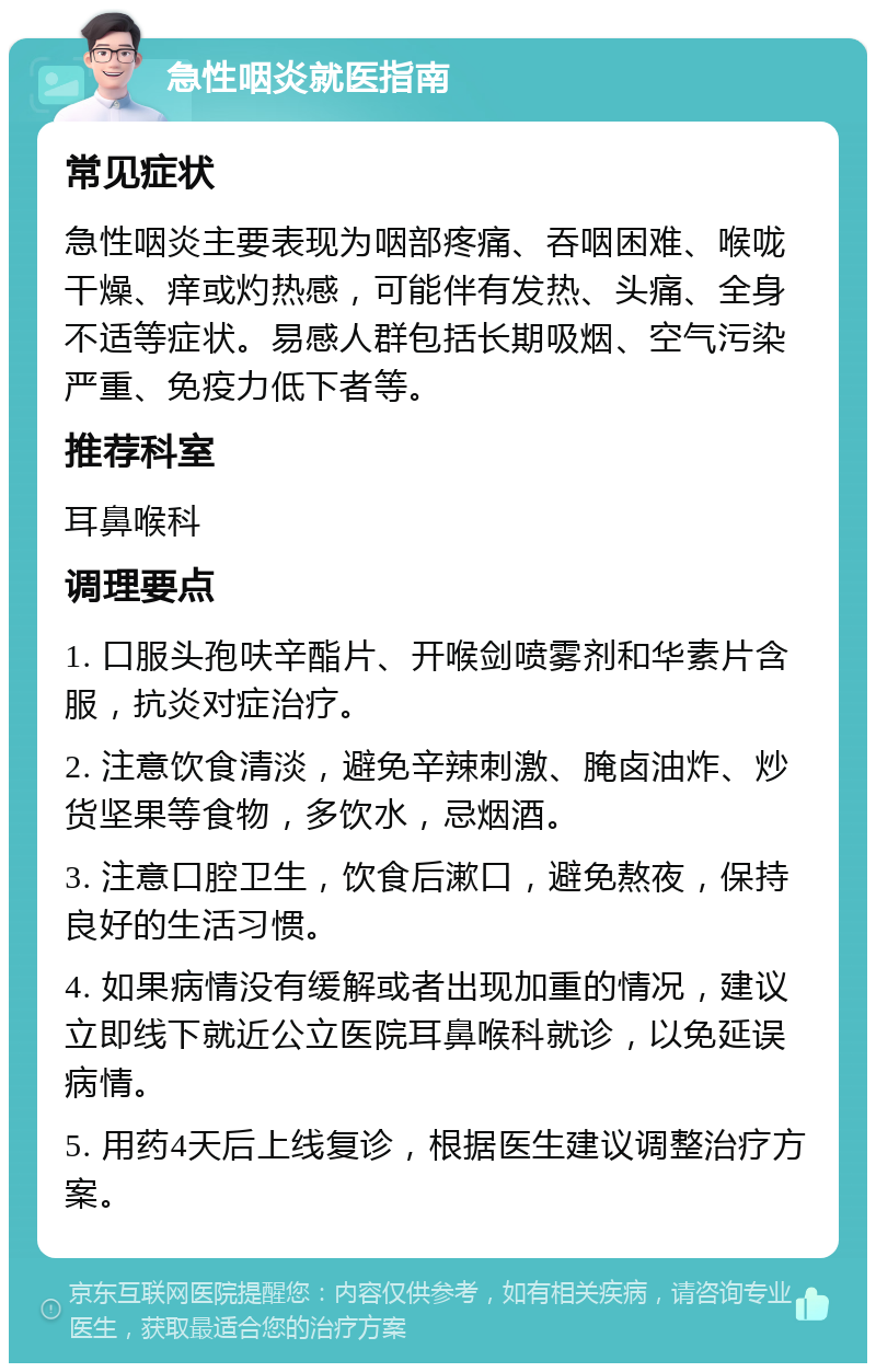 急性咽炎就医指南 常见症状 急性咽炎主要表现为咽部疼痛、吞咽困难、喉咙干燥、痒或灼热感，可能伴有发热、头痛、全身不适等症状。易感人群包括长期吸烟、空气污染严重、免疫力低下者等。 推荐科室 耳鼻喉科 调理要点 1. 口服头孢呋辛酯片、开喉剑喷雾剂和华素片含服，抗炎对症治疗。 2. 注意饮食清淡，避免辛辣刺激、腌卤油炸、炒货坚果等食物，多饮水，忌烟酒。 3. 注意口腔卫生，饮食后漱口，避免熬夜，保持良好的生活习惯。 4. 如果病情没有缓解或者出现加重的情况，建议立即线下就近公立医院耳鼻喉科就诊，以免延误病情。 5. 用药4天后上线复诊，根据医生建议调整治疗方案。