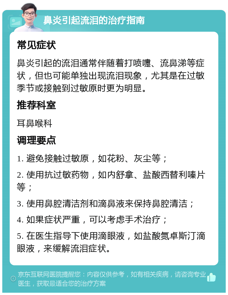 鼻炎引起流泪的治疗指南 常见症状 鼻炎引起的流泪通常伴随着打喷嚏、流鼻涕等症状，但也可能单独出现流泪现象，尤其是在过敏季节或接触到过敏原时更为明显。 推荐科室 耳鼻喉科 调理要点 1. 避免接触过敏原，如花粉、灰尘等； 2. 使用抗过敏药物，如内舒拿、盐酸西替利嗪片等； 3. 使用鼻腔清洁剂和滴鼻液来保持鼻腔清洁； 4. 如果症状严重，可以考虑手术治疗； 5. 在医生指导下使用滴眼液，如盐酸氮卓斯汀滴眼液，来缓解流泪症状。