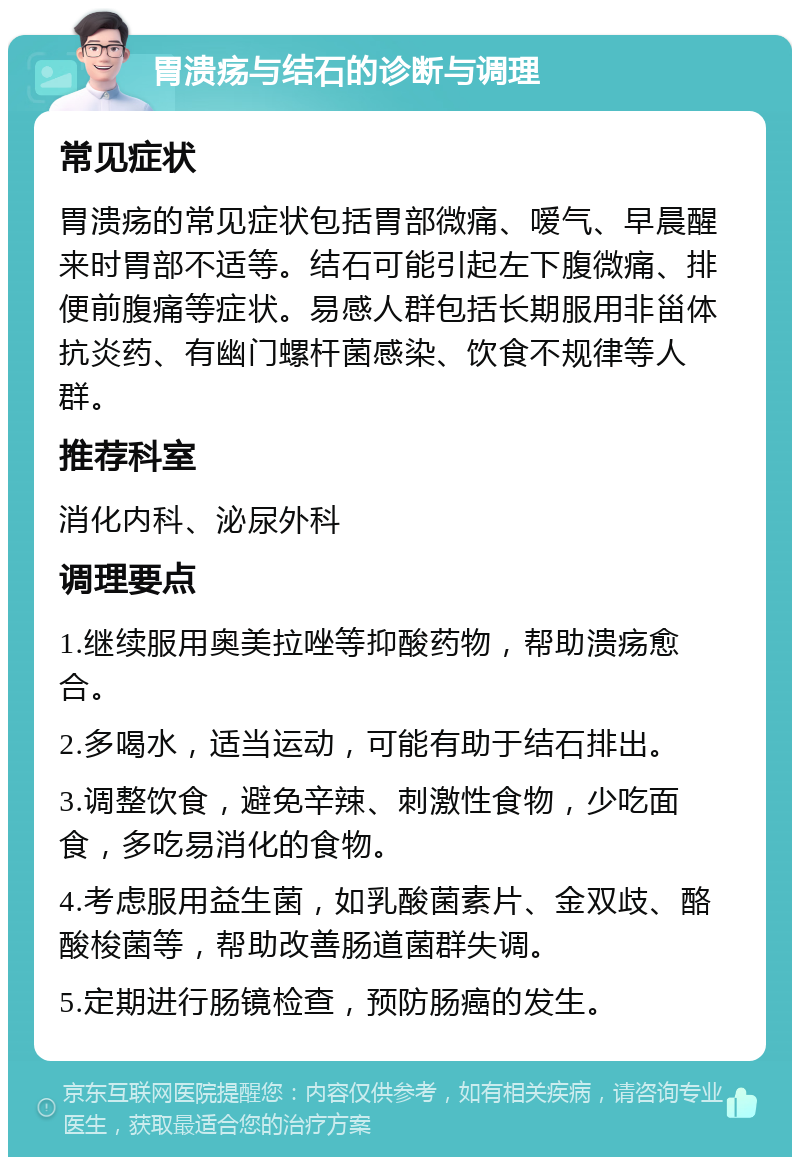 胃溃疡与结石的诊断与调理 常见症状 胃溃疡的常见症状包括胃部微痛、嗳气、早晨醒来时胃部不适等。结石可能引起左下腹微痛、排便前腹痛等症状。易感人群包括长期服用非甾体抗炎药、有幽门螺杆菌感染、饮食不规律等人群。 推荐科室 消化内科、泌尿外科 调理要点 1.继续服用奥美拉唑等抑酸药物，帮助溃疡愈合。 2.多喝水，适当运动，可能有助于结石排出。 3.调整饮食，避免辛辣、刺激性食物，少吃面食，多吃易消化的食物。 4.考虑服用益生菌，如乳酸菌素片、金双歧、酪酸梭菌等，帮助改善肠道菌群失调。 5.定期进行肠镜检查，预防肠癌的发生。