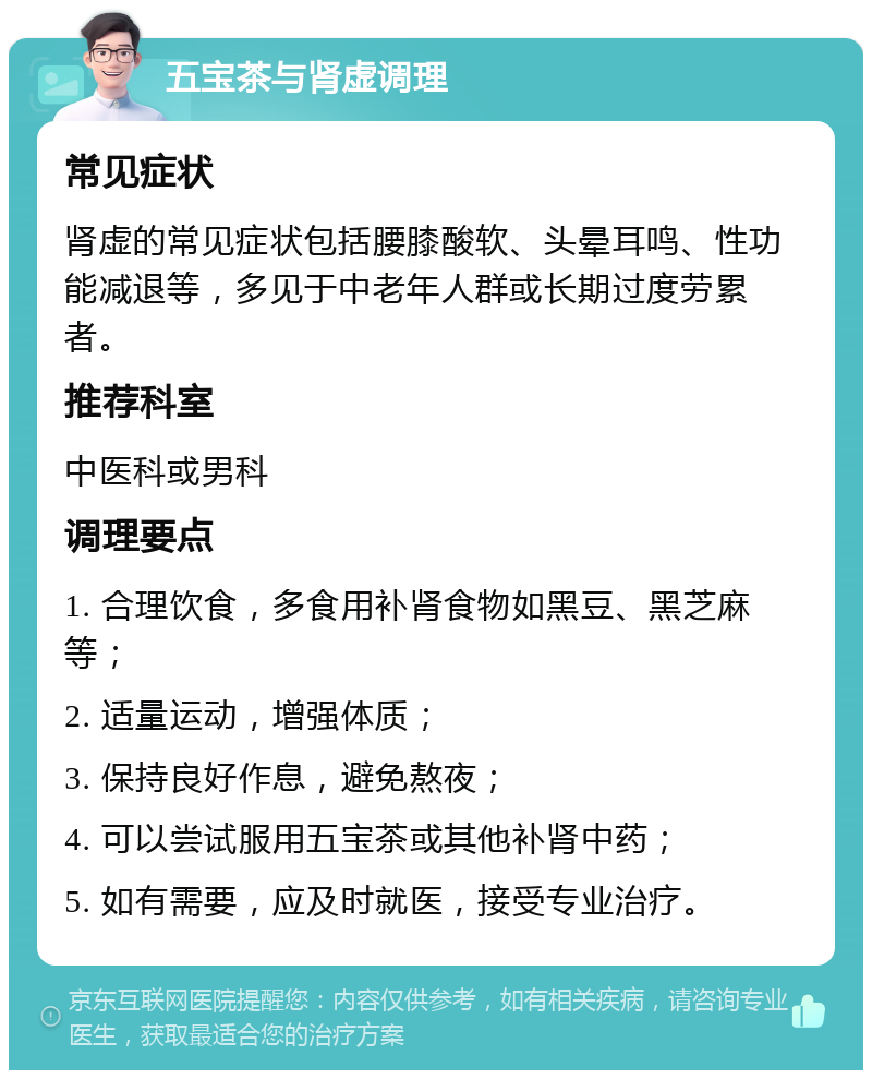 五宝茶与肾虚调理 常见症状 肾虚的常见症状包括腰膝酸软、头晕耳鸣、性功能减退等，多见于中老年人群或长期过度劳累者。 推荐科室 中医科或男科 调理要点 1. 合理饮食，多食用补肾食物如黑豆、黑芝麻等； 2. 适量运动，增强体质； 3. 保持良好作息，避免熬夜； 4. 可以尝试服用五宝茶或其他补肾中药； 5. 如有需要，应及时就医，接受专业治疗。