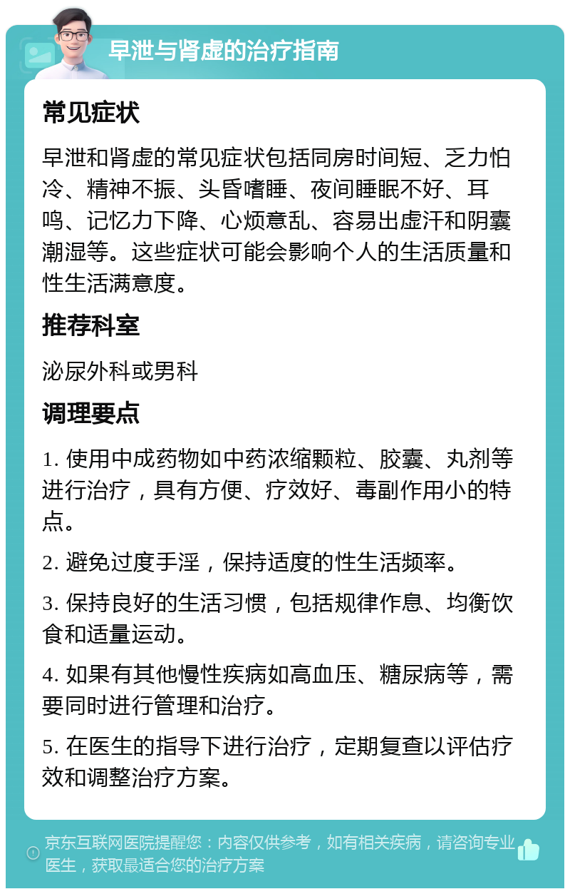 早泄与肾虚的治疗指南 常见症状 早泄和肾虚的常见症状包括同房时间短、乏力怕冷、精神不振、头昏嗜睡、夜间睡眠不好、耳鸣、记忆力下降、心烦意乱、容易出虚汗和阴囊潮湿等。这些症状可能会影响个人的生活质量和性生活满意度。 推荐科室 泌尿外科或男科 调理要点 1. 使用中成药物如中药浓缩颗粒、胶囊、丸剂等进行治疗，具有方便、疗效好、毒副作用小的特点。 2. 避免过度手淫，保持适度的性生活频率。 3. 保持良好的生活习惯，包括规律作息、均衡饮食和适量运动。 4. 如果有其他慢性疾病如高血压、糖尿病等，需要同时进行管理和治疗。 5. 在医生的指导下进行治疗，定期复查以评估疗效和调整治疗方案。