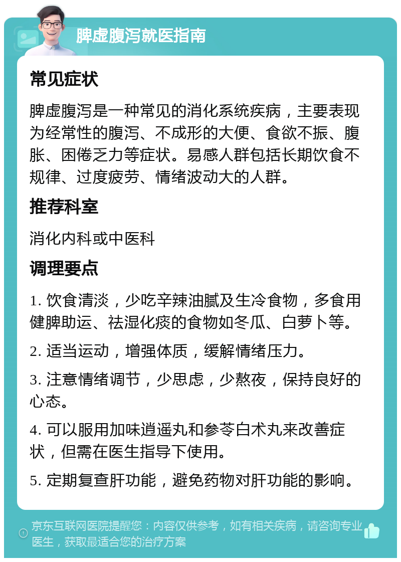 脾虚腹泻就医指南 常见症状 脾虚腹泻是一种常见的消化系统疾病，主要表现为经常性的腹泻、不成形的大便、食欲不振、腹胀、困倦乏力等症状。易感人群包括长期饮食不规律、过度疲劳、情绪波动大的人群。 推荐科室 消化内科或中医科 调理要点 1. 饮食清淡，少吃辛辣油腻及生冷食物，多食用健脾助运、祛湿化痰的食物如冬瓜、白萝卜等。 2. 适当运动，增强体质，缓解情绪压力。 3. 注意情绪调节，少思虑，少熬夜，保持良好的心态。 4. 可以服用加味逍遥丸和参苓白术丸来改善症状，但需在医生指导下使用。 5. 定期复查肝功能，避免药物对肝功能的影响。