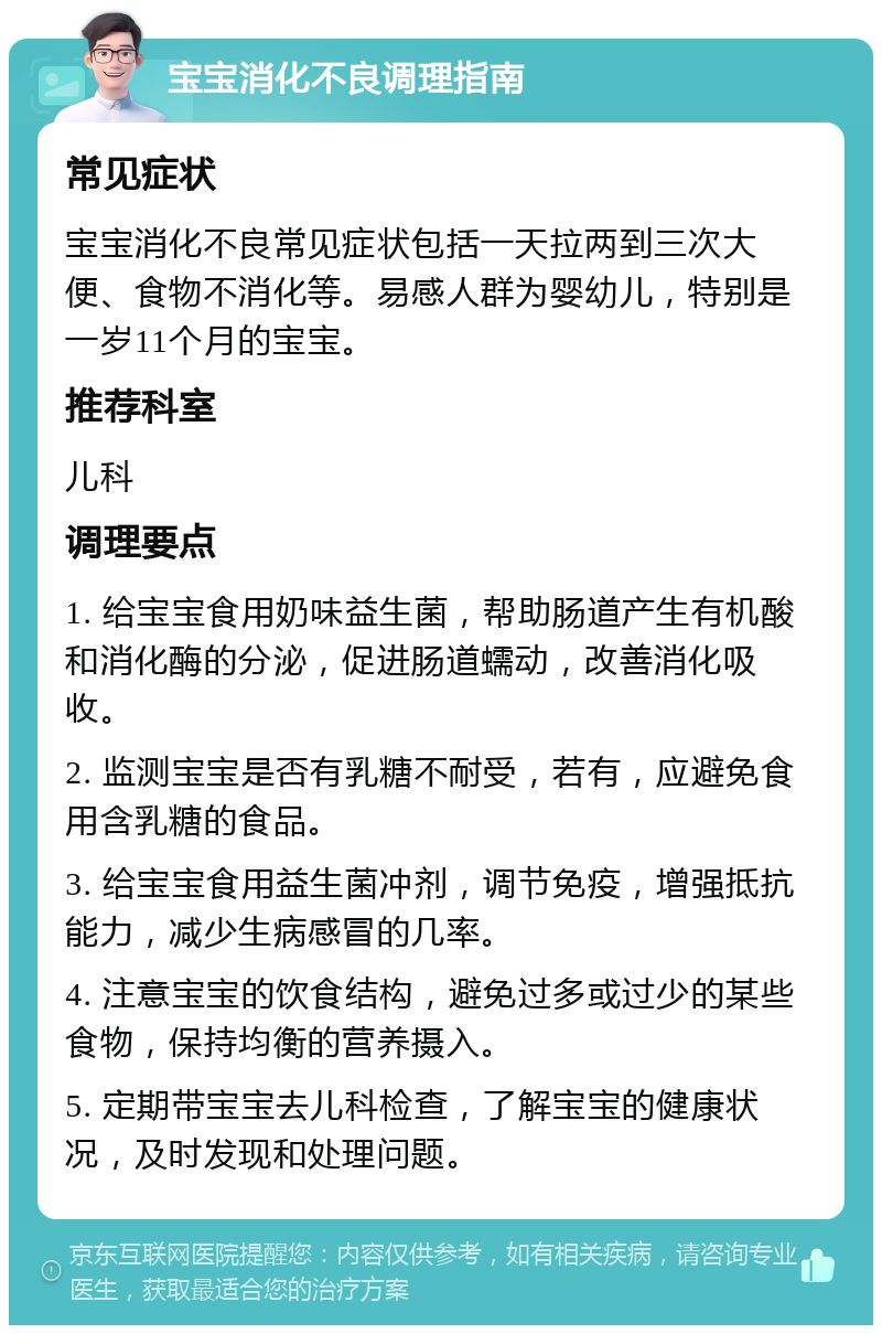 宝宝消化不良调理指南 常见症状 宝宝消化不良常见症状包括一天拉两到三次大便、食物不消化等。易感人群为婴幼儿，特别是一岁11个月的宝宝。 推荐科室 儿科 调理要点 1. 给宝宝食用奶味益生菌，帮助肠道产生有机酸和消化酶的分泌，促进肠道蠕动，改善消化吸收。 2. 监测宝宝是否有乳糖不耐受，若有，应避免食用含乳糖的食品。 3. 给宝宝食用益生菌冲剂，调节免疫，增强抵抗能力，减少生病感冒的几率。 4. 注意宝宝的饮食结构，避免过多或过少的某些食物，保持均衡的营养摄入。 5. 定期带宝宝去儿科检查，了解宝宝的健康状况，及时发现和处理问题。