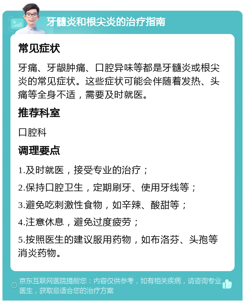 牙髓炎和根尖炎的治疗指南 常见症状 牙痛、牙龈肿痛、口腔异味等都是牙髓炎或根尖炎的常见症状。这些症状可能会伴随着发热、头痛等全身不适，需要及时就医。 推荐科室 口腔科 调理要点 1.及时就医，接受专业的治疗； 2.保持口腔卫生，定期刷牙、使用牙线等； 3.避免吃刺激性食物，如辛辣、酸甜等； 4.注意休息，避免过度疲劳； 5.按照医生的建议服用药物，如布洛芬、头孢等消炎药物。