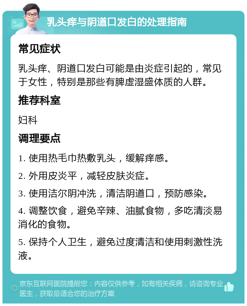 乳头痒与阴道口发白的处理指南 常见症状 乳头痒、阴道口发白可能是由炎症引起的，常见于女性，特别是那些有脾虚湿盛体质的人群。 推荐科室 妇科 调理要点 1. 使用热毛巾热敷乳头，缓解痒感。 2. 外用皮炎平，减轻皮肤炎症。 3. 使用洁尔阴冲洗，清洁阴道口，预防感染。 4. 调整饮食，避免辛辣、油腻食物，多吃清淡易消化的食物。 5. 保持个人卫生，避免过度清洁和使用刺激性洗液。