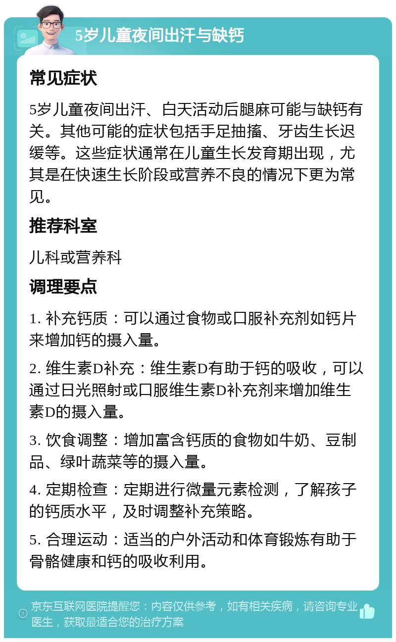 5岁儿童夜间出汗与缺钙 常见症状 5岁儿童夜间出汗、白天活动后腿麻可能与缺钙有关。其他可能的症状包括手足抽搐、牙齿生长迟缓等。这些症状通常在儿童生长发育期出现，尤其是在快速生长阶段或营养不良的情况下更为常见。 推荐科室 儿科或营养科 调理要点 1. 补充钙质：可以通过食物或口服补充剂如钙片来增加钙的摄入量。 2. 维生素D补充：维生素D有助于钙的吸收，可以通过日光照射或口服维生素D补充剂来增加维生素D的摄入量。 3. 饮食调整：增加富含钙质的食物如牛奶、豆制品、绿叶蔬菜等的摄入量。 4. 定期检查：定期进行微量元素检测，了解孩子的钙质水平，及时调整补充策略。 5. 合理运动：适当的户外活动和体育锻炼有助于骨骼健康和钙的吸收利用。