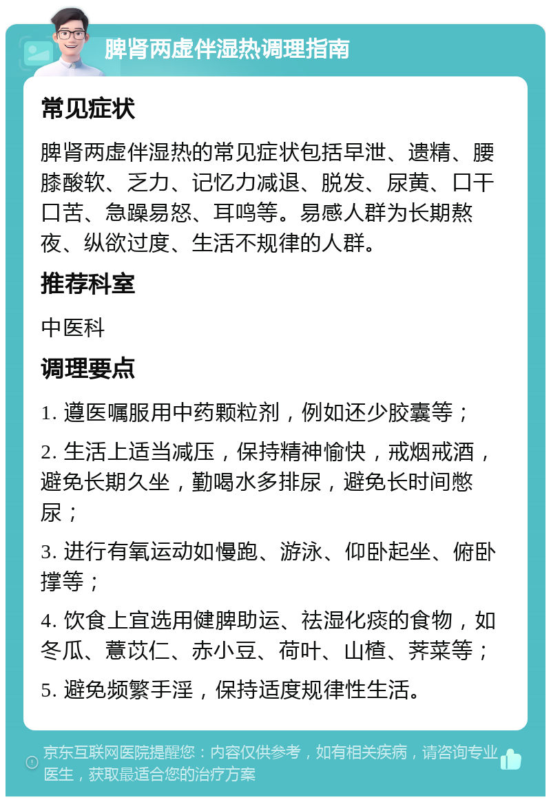 脾肾两虚伴湿热调理指南 常见症状 脾肾两虚伴湿热的常见症状包括早泄、遗精、腰膝酸软、乏力、记忆力减退、脱发、尿黄、口干口苦、急躁易怒、耳鸣等。易感人群为长期熬夜、纵欲过度、生活不规律的人群。 推荐科室 中医科 调理要点 1. 遵医嘱服用中药颗粒剂，例如还少胶囊等； 2. 生活上适当减压，保持精神愉快，戒烟戒酒，避免长期久坐，勤喝水多排尿，避免长时间憋尿； 3. 进行有氧运动如慢跑、游泳、仰卧起坐、俯卧撑等； 4. 饮食上宜选用健脾助运、祛湿化痰的食物，如冬瓜、薏苡仁、赤小豆、荷叶、山楂、荠菜等； 5. 避免频繁手淫，保持适度规律性生活。