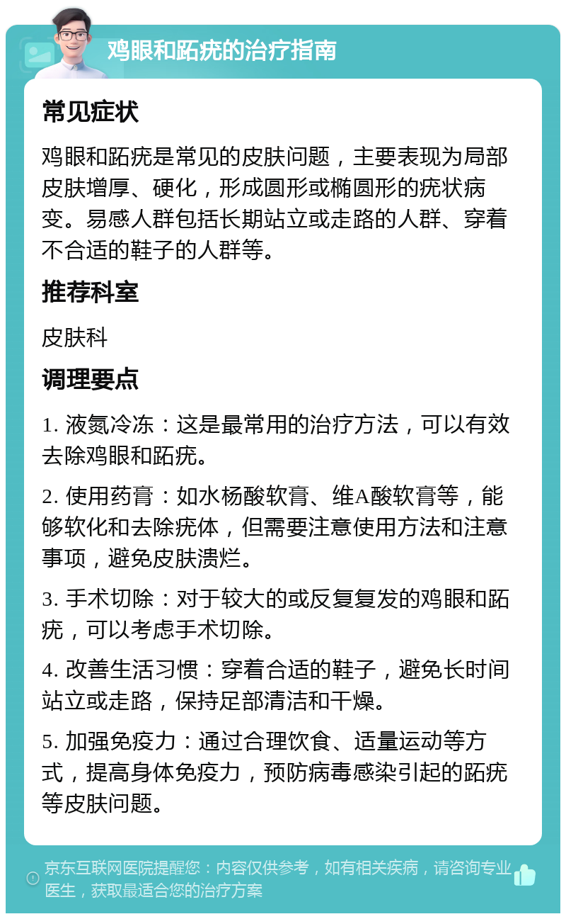 鸡眼和跖疣的治疗指南 常见症状 鸡眼和跖疣是常见的皮肤问题，主要表现为局部皮肤增厚、硬化，形成圆形或椭圆形的疣状病变。易感人群包括长期站立或走路的人群、穿着不合适的鞋子的人群等。 推荐科室 皮肤科 调理要点 1. 液氮冷冻：这是最常用的治疗方法，可以有效去除鸡眼和跖疣。 2. 使用药膏：如水杨酸软膏、维A酸软膏等，能够软化和去除疣体，但需要注意使用方法和注意事项，避免皮肤溃烂。 3. 手术切除：对于较大的或反复复发的鸡眼和跖疣，可以考虑手术切除。 4. 改善生活习惯：穿着合适的鞋子，避免长时间站立或走路，保持足部清洁和干燥。 5. 加强免疫力：通过合理饮食、适量运动等方式，提高身体免疫力，预防病毒感染引起的跖疣等皮肤问题。