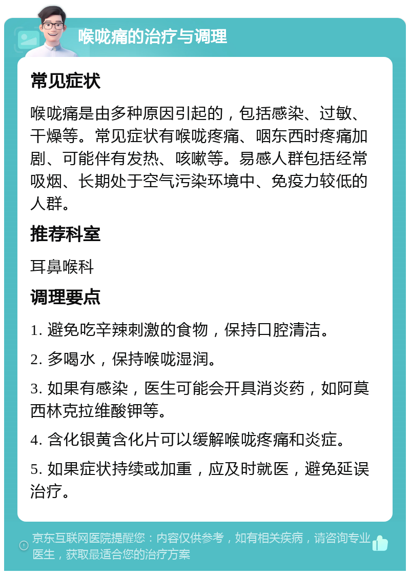 喉咙痛的治疗与调理 常见症状 喉咙痛是由多种原因引起的，包括感染、过敏、干燥等。常见症状有喉咙疼痛、咽东西时疼痛加剧、可能伴有发热、咳嗽等。易感人群包括经常吸烟、长期处于空气污染环境中、免疫力较低的人群。 推荐科室 耳鼻喉科 调理要点 1. 避免吃辛辣刺激的食物，保持口腔清洁。 2. 多喝水，保持喉咙湿润。 3. 如果有感染，医生可能会开具消炎药，如阿莫西林克拉维酸钾等。 4. 含化银黄含化片可以缓解喉咙疼痛和炎症。 5. 如果症状持续或加重，应及时就医，避免延误治疗。