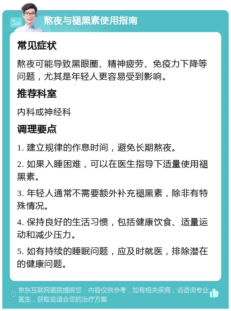 熬夜与褪黑素使用指南 常见症状 熬夜可能导致黑眼圈、精神疲劳、免疫力下降等问题，尤其是年轻人更容易受到影响。 推荐科室 内科或神经科 调理要点 1. 建立规律的作息时间，避免长期熬夜。 2. 如果入睡困难，可以在医生指导下适量使用褪黑素。 3. 年轻人通常不需要额外补充褪黑素，除非有特殊情况。 4. 保持良好的生活习惯，包括健康饮食、适量运动和减少压力。 5. 如有持续的睡眠问题，应及时就医，排除潜在的健康问题。