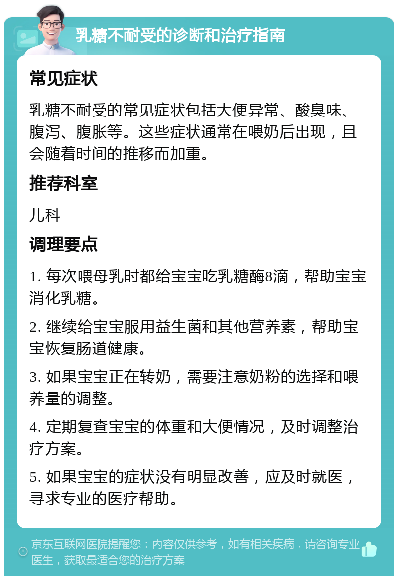 乳糖不耐受的诊断和治疗指南 常见症状 乳糖不耐受的常见症状包括大便异常、酸臭味、腹泻、腹胀等。这些症状通常在喂奶后出现，且会随着时间的推移而加重。 推荐科室 儿科 调理要点 1. 每次喂母乳时都给宝宝吃乳糖酶8滴，帮助宝宝消化乳糖。 2. 继续给宝宝服用益生菌和其他营养素，帮助宝宝恢复肠道健康。 3. 如果宝宝正在转奶，需要注意奶粉的选择和喂养量的调整。 4. 定期复查宝宝的体重和大便情况，及时调整治疗方案。 5. 如果宝宝的症状没有明显改善，应及时就医，寻求专业的医疗帮助。