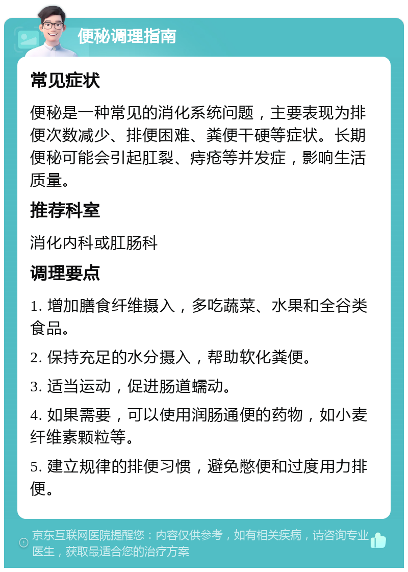 便秘调理指南 常见症状 便秘是一种常见的消化系统问题，主要表现为排便次数减少、排便困难、粪便干硬等症状。长期便秘可能会引起肛裂、痔疮等并发症，影响生活质量。 推荐科室 消化内科或肛肠科 调理要点 1. 增加膳食纤维摄入，多吃蔬菜、水果和全谷类食品。 2. 保持充足的水分摄入，帮助软化粪便。 3. 适当运动，促进肠道蠕动。 4. 如果需要，可以使用润肠通便的药物，如小麦纤维素颗粒等。 5. 建立规律的排便习惯，避免憋便和过度用力排便。