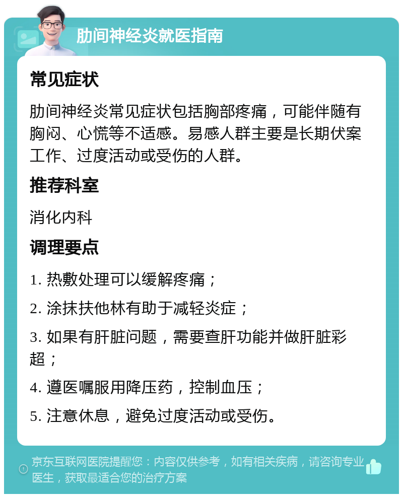 肋间神经炎就医指南 常见症状 肋间神经炎常见症状包括胸部疼痛，可能伴随有胸闷、心慌等不适感。易感人群主要是长期伏案工作、过度活动或受伤的人群。 推荐科室 消化内科 调理要点 1. 热敷处理可以缓解疼痛； 2. 涂抹扶他林有助于减轻炎症； 3. 如果有肝脏问题，需要查肝功能并做肝脏彩超； 4. 遵医嘱服用降压药，控制血压； 5. 注意休息，避免过度活动或受伤。