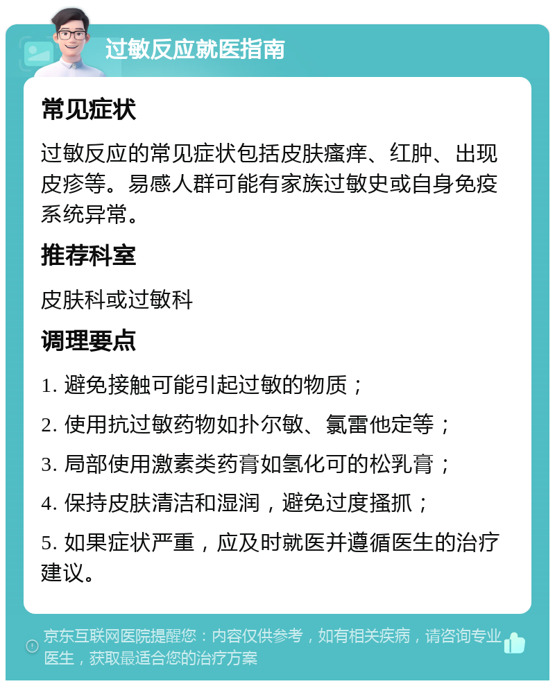 过敏反应就医指南 常见症状 过敏反应的常见症状包括皮肤瘙痒、红肿、出现皮疹等。易感人群可能有家族过敏史或自身免疫系统异常。 推荐科室 皮肤科或过敏科 调理要点 1. 避免接触可能引起过敏的物质； 2. 使用抗过敏药物如扑尔敏、氯雷他定等； 3. 局部使用激素类药膏如氢化可的松乳膏； 4. 保持皮肤清洁和湿润，避免过度搔抓； 5. 如果症状严重，应及时就医并遵循医生的治疗建议。