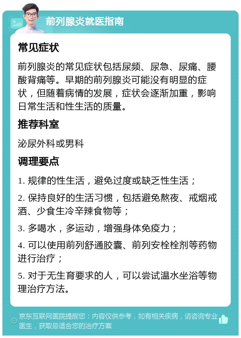 前列腺炎就医指南 常见症状 前列腺炎的常见症状包括尿频、尿急、尿痛、腰酸背痛等。早期的前列腺炎可能没有明显的症状，但随着病情的发展，症状会逐渐加重，影响日常生活和性生活的质量。 推荐科室 泌尿外科或男科 调理要点 1. 规律的性生活，避免过度或缺乏性生活； 2. 保持良好的生活习惯，包括避免熬夜、戒烟戒酒、少食生冷辛辣食物等； 3. 多喝水，多运动，增强身体免疫力； 4. 可以使用前列舒通胶囊、前列安栓栓剂等药物进行治疗； 5. 对于无生育要求的人，可以尝试温水坐浴等物理治疗方法。