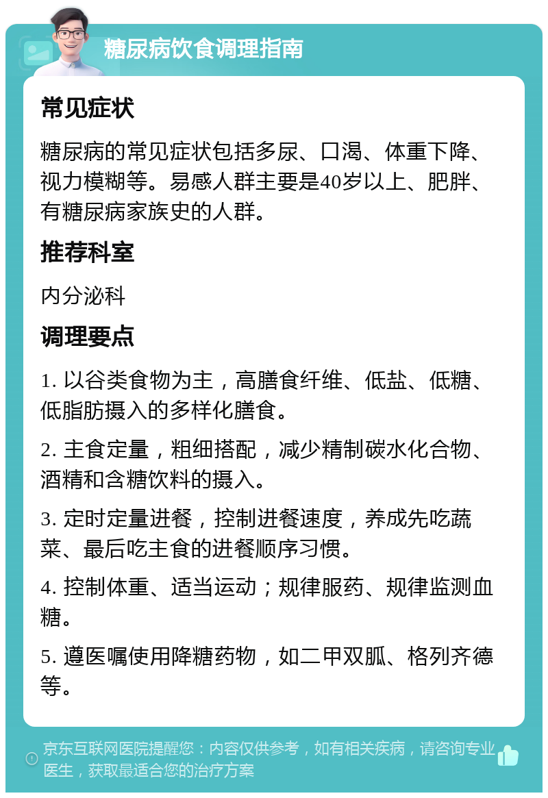 糖尿病饮食调理指南 常见症状 糖尿病的常见症状包括多尿、口渴、体重下降、视力模糊等。易感人群主要是40岁以上、肥胖、有糖尿病家族史的人群。 推荐科室 内分泌科 调理要点 1. 以谷类食物为主，高膳食纤维、低盐、低糖、低脂肪摄入的多样化膳食。 2. 主食定量，粗细搭配，减少精制碳水化合物、酒精和含糖饮料的摄入。 3. 定时定量进餐，控制进餐速度，养成先吃蔬菜、最后吃主食的进餐顺序习惯。 4. 控制体重、适当运动；规律服药、规律监测血糖。 5. 遵医嘱使用降糖药物，如二甲双胍、格列齐德等。