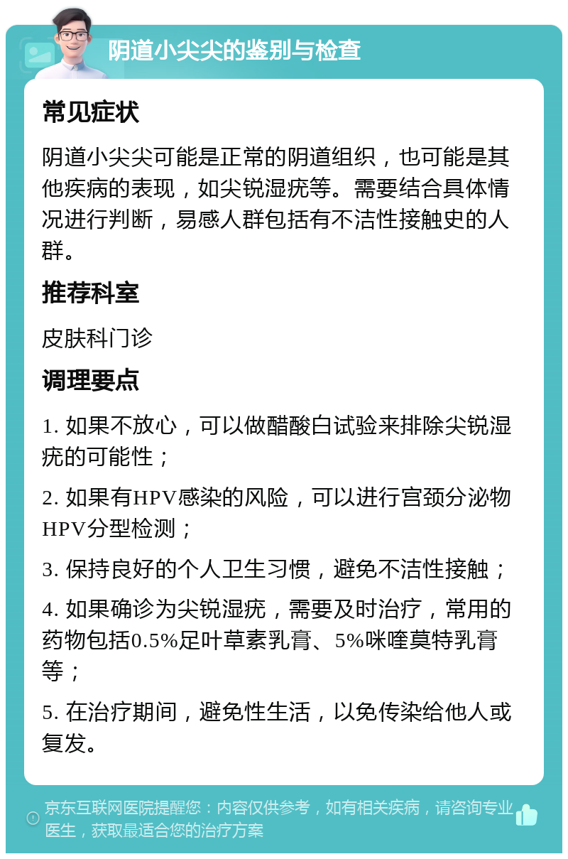 阴道小尖尖的鉴别与检查 常见症状 阴道小尖尖可能是正常的阴道组织，也可能是其他疾病的表现，如尖锐湿疣等。需要结合具体情况进行判断，易感人群包括有不洁性接触史的人群。 推荐科室 皮肤科门诊 调理要点 1. 如果不放心，可以做醋酸白试验来排除尖锐湿疣的可能性； 2. 如果有HPV感染的风险，可以进行宫颈分泌物HPV分型检测； 3. 保持良好的个人卫生习惯，避免不洁性接触； 4. 如果确诊为尖锐湿疣，需要及时治疗，常用的药物包括0.5%足叶草素乳膏、5%咪喹莫特乳膏等； 5. 在治疗期间，避免性生活，以免传染给他人或复发。