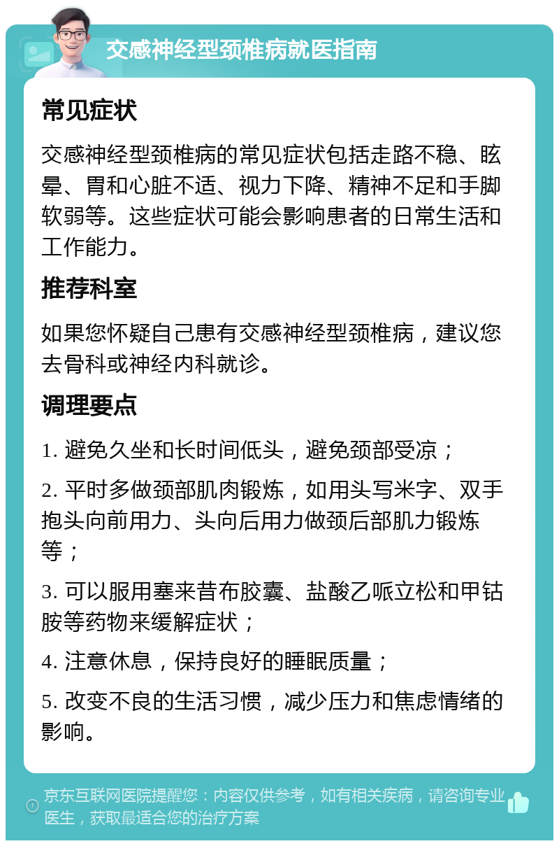 交感神经型颈椎病就医指南 常见症状 交感神经型颈椎病的常见症状包括走路不稳、眩晕、胃和心脏不适、视力下降、精神不足和手脚软弱等。这些症状可能会影响患者的日常生活和工作能力。 推荐科室 如果您怀疑自己患有交感神经型颈椎病，建议您去骨科或神经内科就诊。 调理要点 1. 避免久坐和长时间低头，避免颈部受凉； 2. 平时多做颈部肌肉锻炼，如用头写米字、双手抱头向前用力、头向后用力做颈后部肌力锻炼等； 3. 可以服用塞来昔布胶囊、盐酸乙哌立松和甲钴胺等药物来缓解症状； 4. 注意休息，保持良好的睡眠质量； 5. 改变不良的生活习惯，减少压力和焦虑情绪的影响。