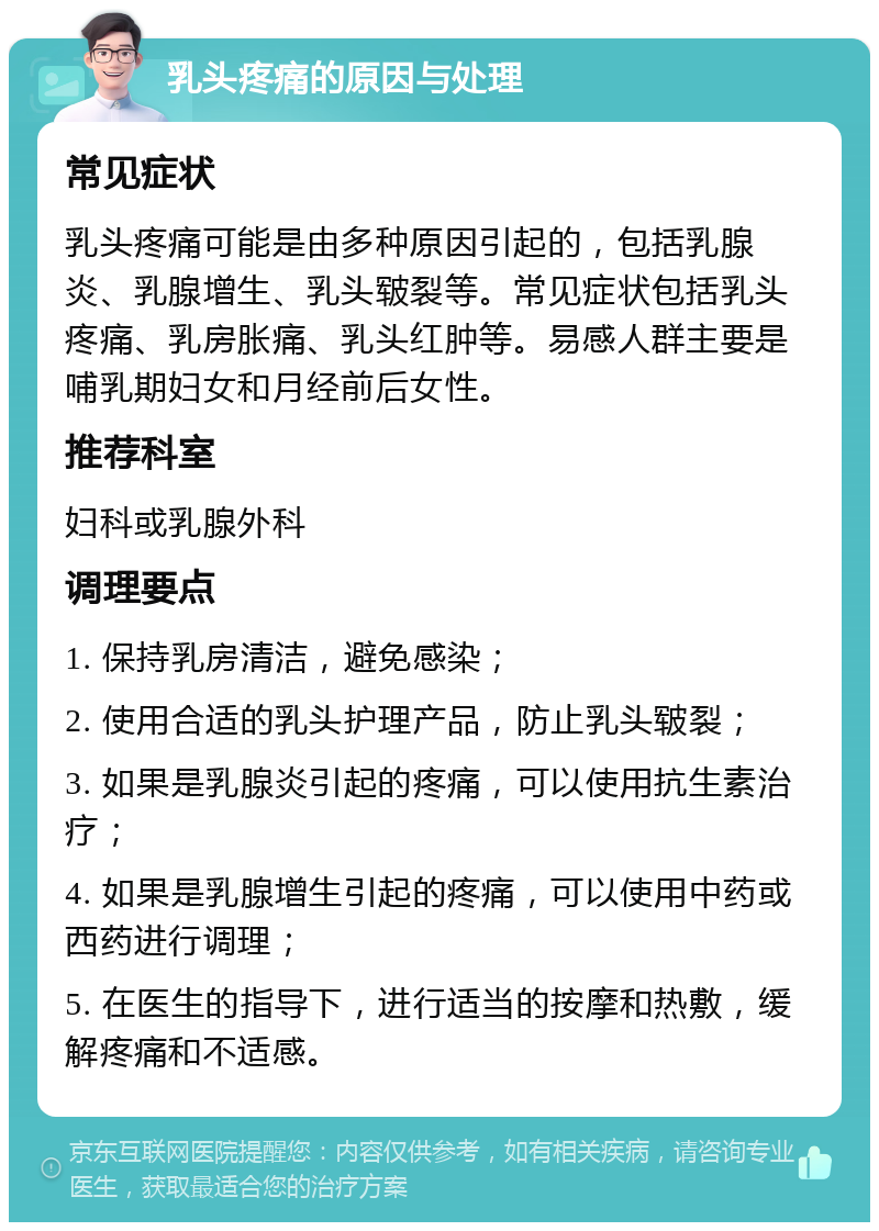 乳头疼痛的原因与处理 常见症状 乳头疼痛可能是由多种原因引起的，包括乳腺炎、乳腺增生、乳头皲裂等。常见症状包括乳头疼痛、乳房胀痛、乳头红肿等。易感人群主要是哺乳期妇女和月经前后女性。 推荐科室 妇科或乳腺外科 调理要点 1. 保持乳房清洁，避免感染； 2. 使用合适的乳头护理产品，防止乳头皲裂； 3. 如果是乳腺炎引起的疼痛，可以使用抗生素治疗； 4. 如果是乳腺增生引起的疼痛，可以使用中药或西药进行调理； 5. 在医生的指导下，进行适当的按摩和热敷，缓解疼痛和不适感。