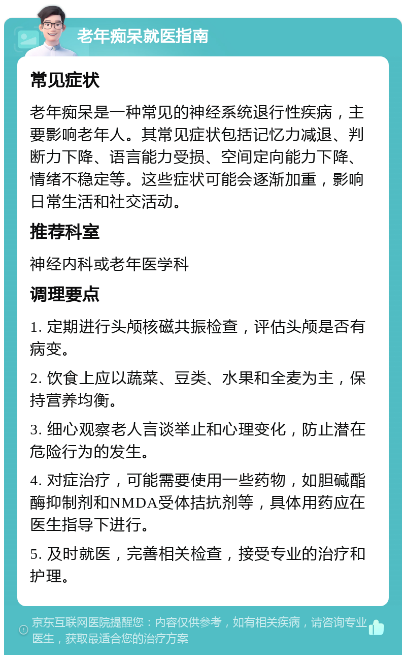 老年痴呆就医指南 常见症状 老年痴呆是一种常见的神经系统退行性疾病，主要影响老年人。其常见症状包括记忆力减退、判断力下降、语言能力受损、空间定向能力下降、情绪不稳定等。这些症状可能会逐渐加重，影响日常生活和社交活动。 推荐科室 神经内科或老年医学科 调理要点 1. 定期进行头颅核磁共振检查，评估头颅是否有病变。 2. 饮食上应以蔬菜、豆类、水果和全麦为主，保持营养均衡。 3. 细心观察老人言谈举止和心理变化，防止潜在危险行为的发生。 4. 对症治疗，可能需要使用一些药物，如胆碱酯酶抑制剂和NMDA受体拮抗剂等，具体用药应在医生指导下进行。 5. 及时就医，完善相关检查，接受专业的治疗和护理。