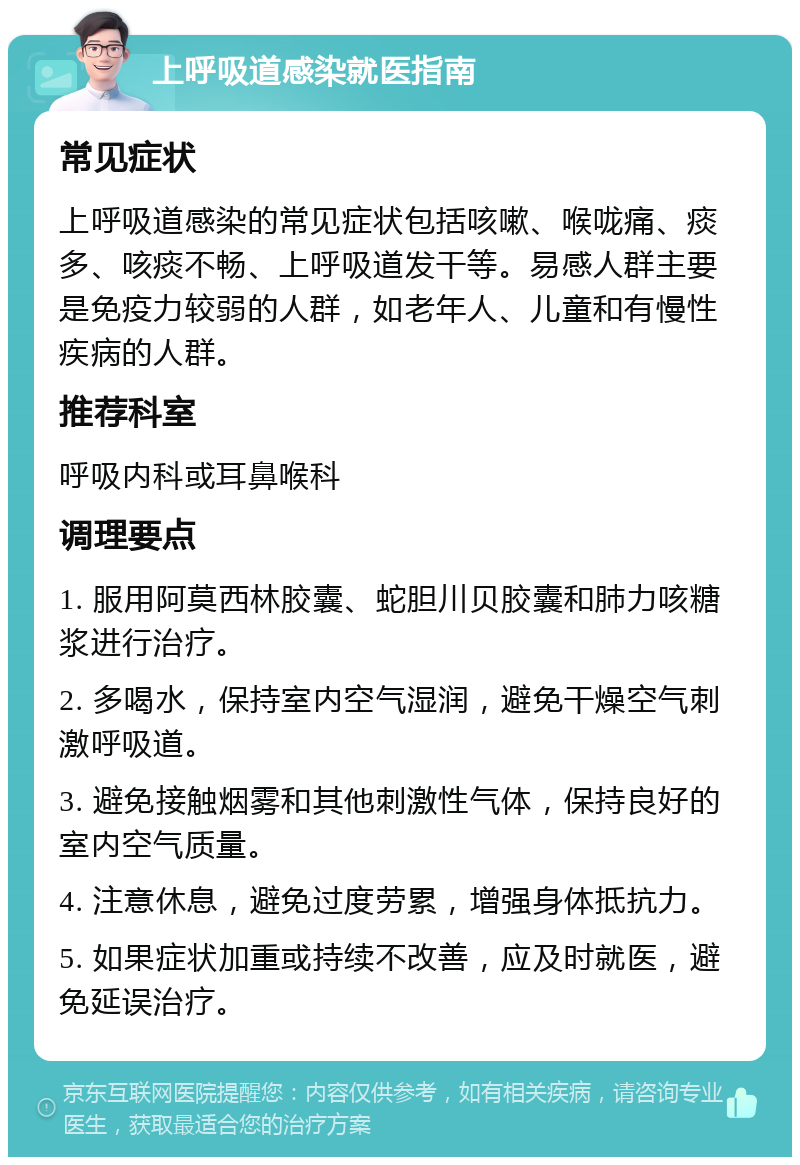 上呼吸道感染就医指南 常见症状 上呼吸道感染的常见症状包括咳嗽、喉咙痛、痰多、咳痰不畅、上呼吸道发干等。易感人群主要是免疫力较弱的人群，如老年人、儿童和有慢性疾病的人群。 推荐科室 呼吸内科或耳鼻喉科 调理要点 1. 服用阿莫西林胶囊、蛇胆川贝胶囊和肺力咳糖浆进行治疗。 2. 多喝水，保持室内空气湿润，避免干燥空气刺激呼吸道。 3. 避免接触烟雾和其他刺激性气体，保持良好的室内空气质量。 4. 注意休息，避免过度劳累，增强身体抵抗力。 5. 如果症状加重或持续不改善，应及时就医，避免延误治疗。