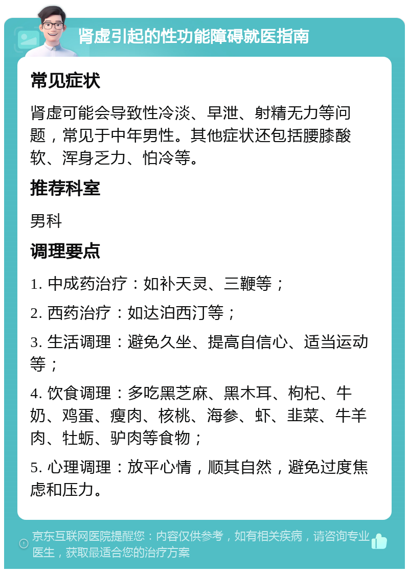 肾虚引起的性功能障碍就医指南 常见症状 肾虚可能会导致性冷淡、早泄、射精无力等问题，常见于中年男性。其他症状还包括腰膝酸软、浑身乏力、怕冷等。 推荐科室 男科 调理要点 1. 中成药治疗：如补天灵、三鞭等； 2. 西药治疗：如达泊西汀等； 3. 生活调理：避免久坐、提高自信心、适当运动等； 4. 饮食调理：多吃黑芝麻、黑木耳、枸杞、牛奶、鸡蛋、瘦肉、核桃、海参、虾、韭菜、牛羊肉、牡蛎、驴肉等食物； 5. 心理调理：放平心情，顺其自然，避免过度焦虑和压力。