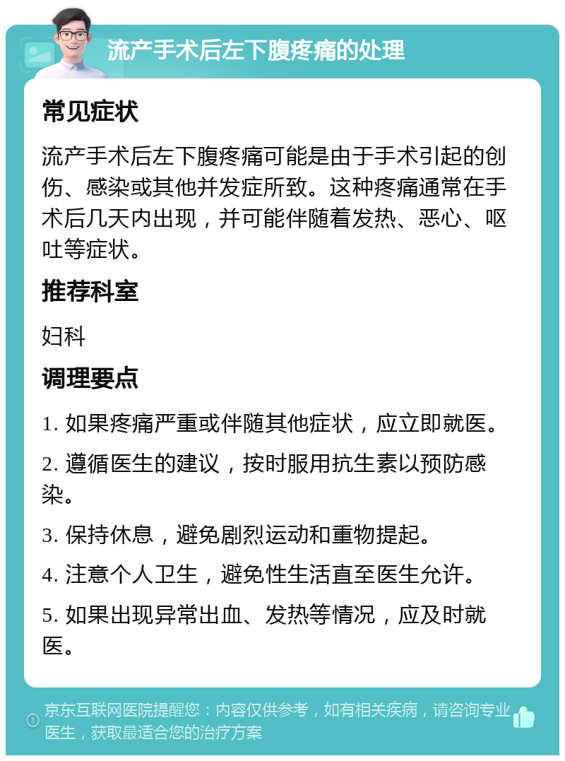 流产手术后左下腹疼痛的处理 常见症状 流产手术后左下腹疼痛可能是由于手术引起的创伤、感染或其他并发症所致。这种疼痛通常在手术后几天内出现，并可能伴随着发热、恶心、呕吐等症状。 推荐科室 妇科 调理要点 1. 如果疼痛严重或伴随其他症状，应立即就医。 2. 遵循医生的建议，按时服用抗生素以预防感染。 3. 保持休息，避免剧烈运动和重物提起。 4. 注意个人卫生，避免性生活直至医生允许。 5. 如果出现异常出血、发热等情况，应及时就医。