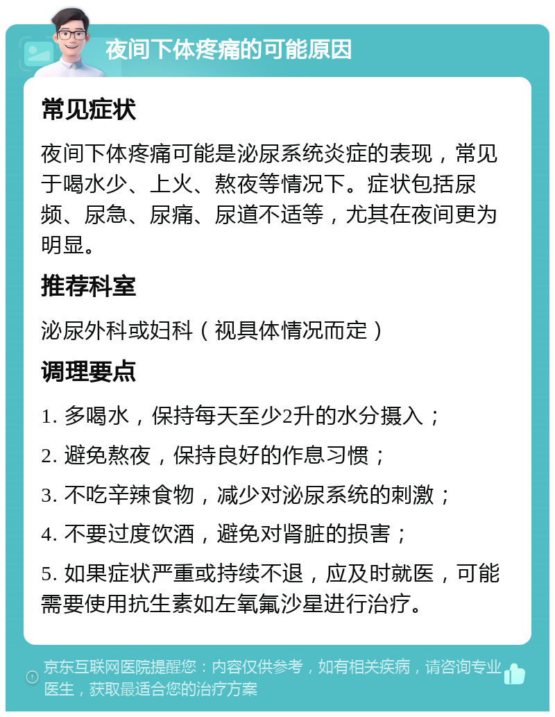 夜间下体疼痛的可能原因 常见症状 夜间下体疼痛可能是泌尿系统炎症的表现，常见于喝水少、上火、熬夜等情况下。症状包括尿频、尿急、尿痛、尿道不适等，尤其在夜间更为明显。 推荐科室 泌尿外科或妇科（视具体情况而定） 调理要点 1. 多喝水，保持每天至少2升的水分摄入； 2. 避免熬夜，保持良好的作息习惯； 3. 不吃辛辣食物，减少对泌尿系统的刺激； 4. 不要过度饮酒，避免对肾脏的损害； 5. 如果症状严重或持续不退，应及时就医，可能需要使用抗生素如左氧氟沙星进行治疗。