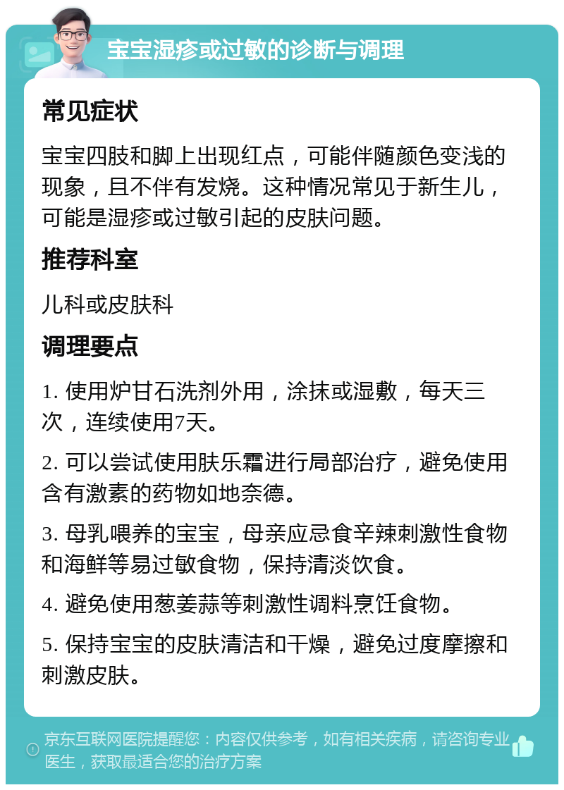 宝宝湿疹或过敏的诊断与调理 常见症状 宝宝四肢和脚上出现红点，可能伴随颜色变浅的现象，且不伴有发烧。这种情况常见于新生儿，可能是湿疹或过敏引起的皮肤问题。 推荐科室 儿科或皮肤科 调理要点 1. 使用炉甘石洗剂外用，涂抹或湿敷，每天三次，连续使用7天。 2. 可以尝试使用肤乐霜进行局部治疗，避免使用含有激素的药物如地奈德。 3. 母乳喂养的宝宝，母亲应忌食辛辣刺激性食物和海鲜等易过敏食物，保持清淡饮食。 4. 避免使用葱姜蒜等刺激性调料烹饪食物。 5. 保持宝宝的皮肤清洁和干燥，避免过度摩擦和刺激皮肤。