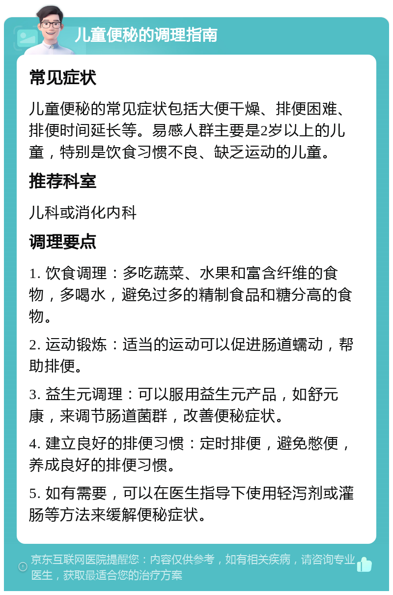 儿童便秘的调理指南 常见症状 儿童便秘的常见症状包括大便干燥、排便困难、排便时间延长等。易感人群主要是2岁以上的儿童，特别是饮食习惯不良、缺乏运动的儿童。 推荐科室 儿科或消化内科 调理要点 1. 饮食调理：多吃蔬菜、水果和富含纤维的食物，多喝水，避免过多的精制食品和糖分高的食物。 2. 运动锻炼：适当的运动可以促进肠道蠕动，帮助排便。 3. 益生元调理：可以服用益生元产品，如舒元康，来调节肠道菌群，改善便秘症状。 4. 建立良好的排便习惯：定时排便，避免憋便，养成良好的排便习惯。 5. 如有需要，可以在医生指导下使用轻泻剂或灌肠等方法来缓解便秘症状。