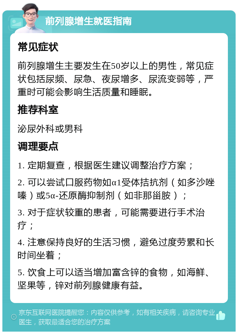 前列腺增生就医指南 常见症状 前列腺增生主要发生在50岁以上的男性，常见症状包括尿频、尿急、夜尿增多、尿流变弱等，严重时可能会影响生活质量和睡眠。 推荐科室 泌尿外科或男科 调理要点 1. 定期复查，根据医生建议调整治疗方案； 2. 可以尝试口服药物如α1受体拮抗剂（如多沙唑嗪）或5α-还原酶抑制剂（如非那甾胺）； 3. 对于症状较重的患者，可能需要进行手术治疗； 4. 注意保持良好的生活习惯，避免过度劳累和长时间坐着； 5. 饮食上可以适当增加富含锌的食物，如海鲜、坚果等，锌对前列腺健康有益。