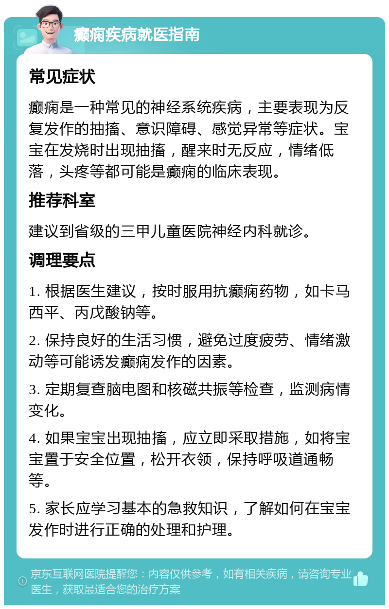 癫痫疾病就医指南 常见症状 癫痫是一种常见的神经系统疾病，主要表现为反复发作的抽搐、意识障碍、感觉异常等症状。宝宝在发烧时出现抽搐，醒来时无反应，情绪低落，头疼等都可能是癫痫的临床表现。 推荐科室 建议到省级的三甲儿童医院神经内科就诊。 调理要点 1. 根据医生建议，按时服用抗癫痫药物，如卡马西平、丙戊酸钠等。 2. 保持良好的生活习惯，避免过度疲劳、情绪激动等可能诱发癫痫发作的因素。 3. 定期复查脑电图和核磁共振等检查，监测病情变化。 4. 如果宝宝出现抽搐，应立即采取措施，如将宝宝置于安全位置，松开衣领，保持呼吸道通畅等。 5. 家长应学习基本的急救知识，了解如何在宝宝发作时进行正确的处理和护理。