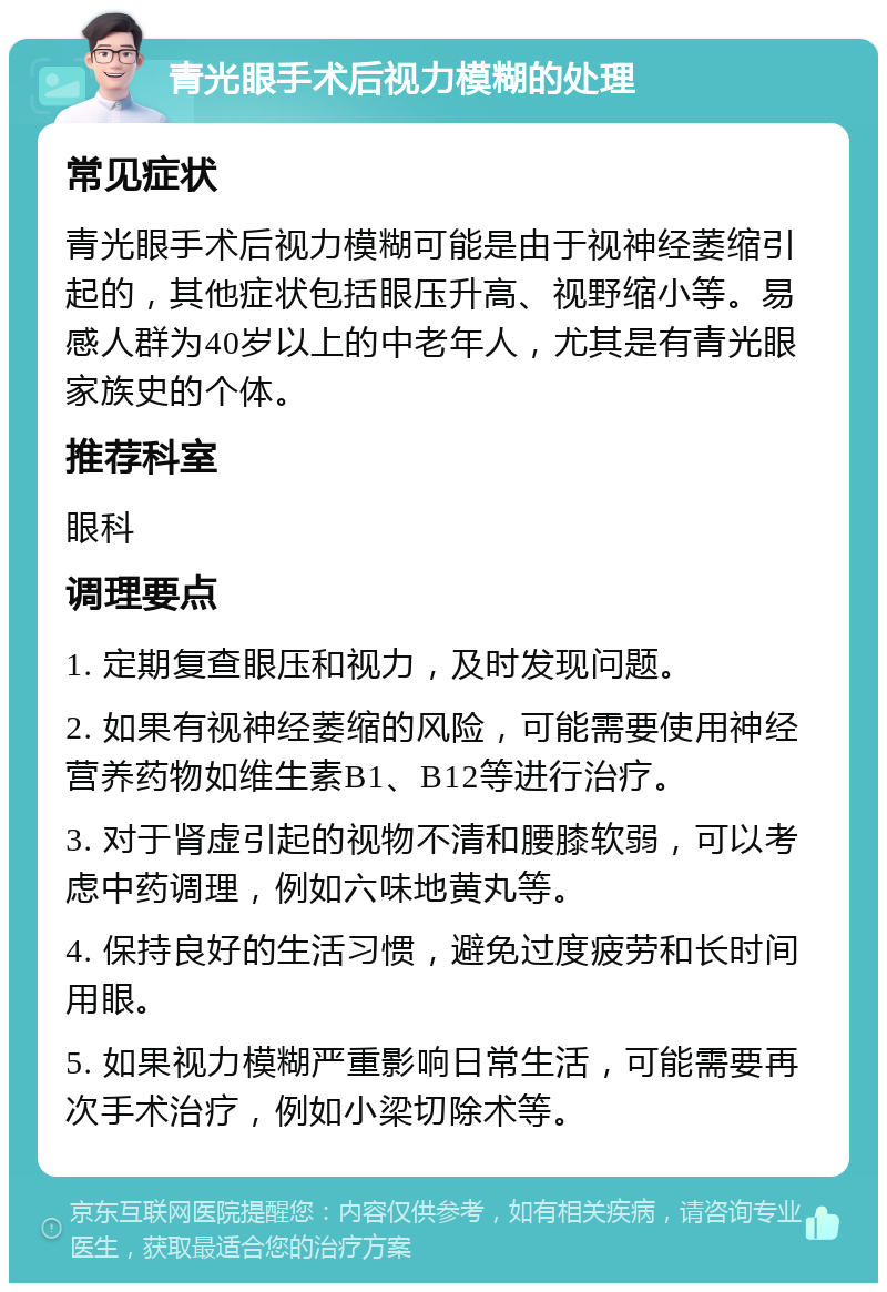 青光眼手术后视力模糊的处理 常见症状 青光眼手术后视力模糊可能是由于视神经萎缩引起的，其他症状包括眼压升高、视野缩小等。易感人群为40岁以上的中老年人，尤其是有青光眼家族史的个体。 推荐科室 眼科 调理要点 1. 定期复查眼压和视力，及时发现问题。 2. 如果有视神经萎缩的风险，可能需要使用神经营养药物如维生素B1、B12等进行治疗。 3. 对于肾虚引起的视物不清和腰膝软弱，可以考虑中药调理，例如六味地黄丸等。 4. 保持良好的生活习惯，避免过度疲劳和长时间用眼。 5. 如果视力模糊严重影响日常生活，可能需要再次手术治疗，例如小梁切除术等。